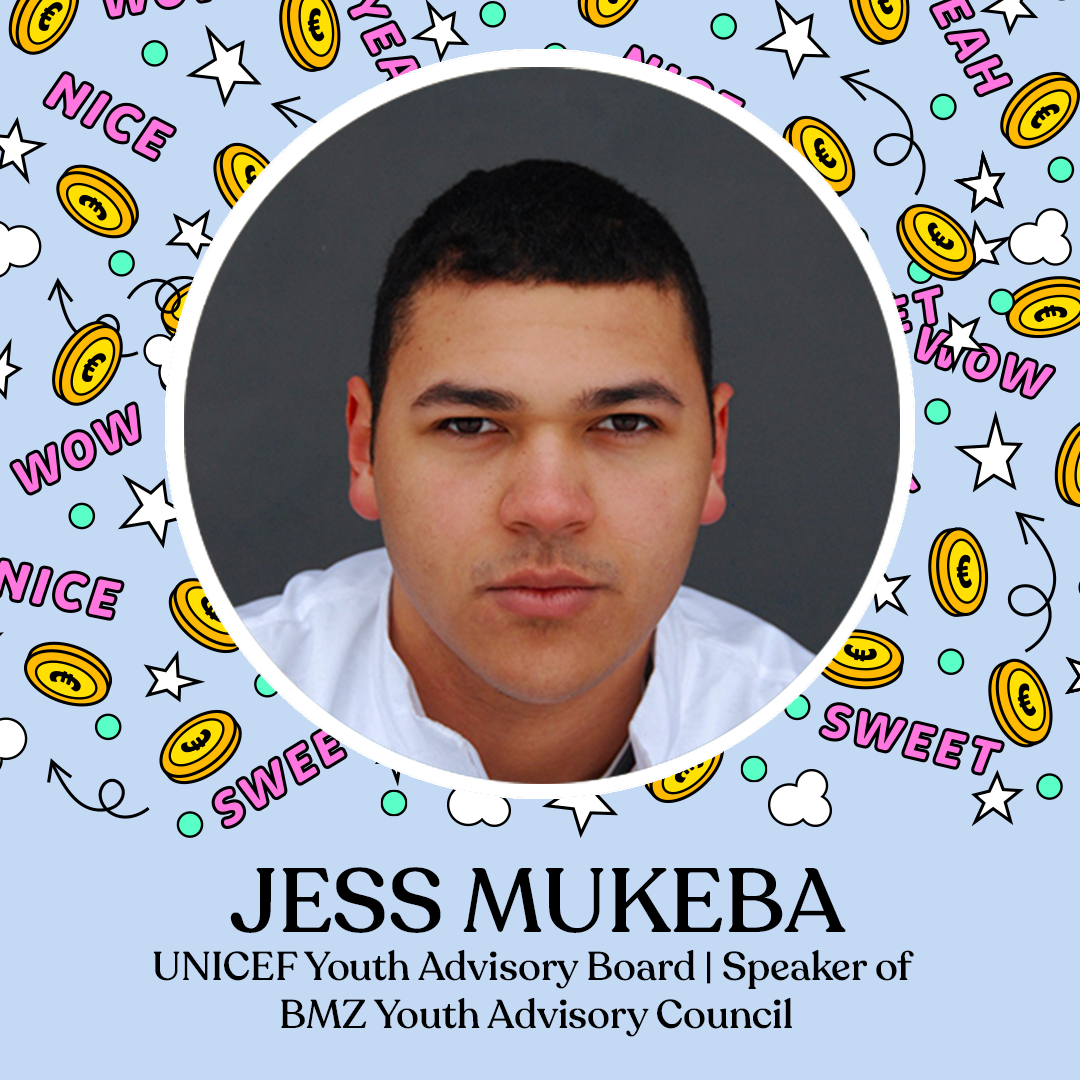 JURY OF AGE GROUP 13-15 YEARS

JESS MUKEBA
Actor | UNICEF Youth Advisory Board | Speaker of BMZ-Youth Advisory Council

Jess Mukeba began his transnational involvement with UNICEF at the age of 15. In 2021, he was elected to the first Youth Advisory Council of the Federal Ministr