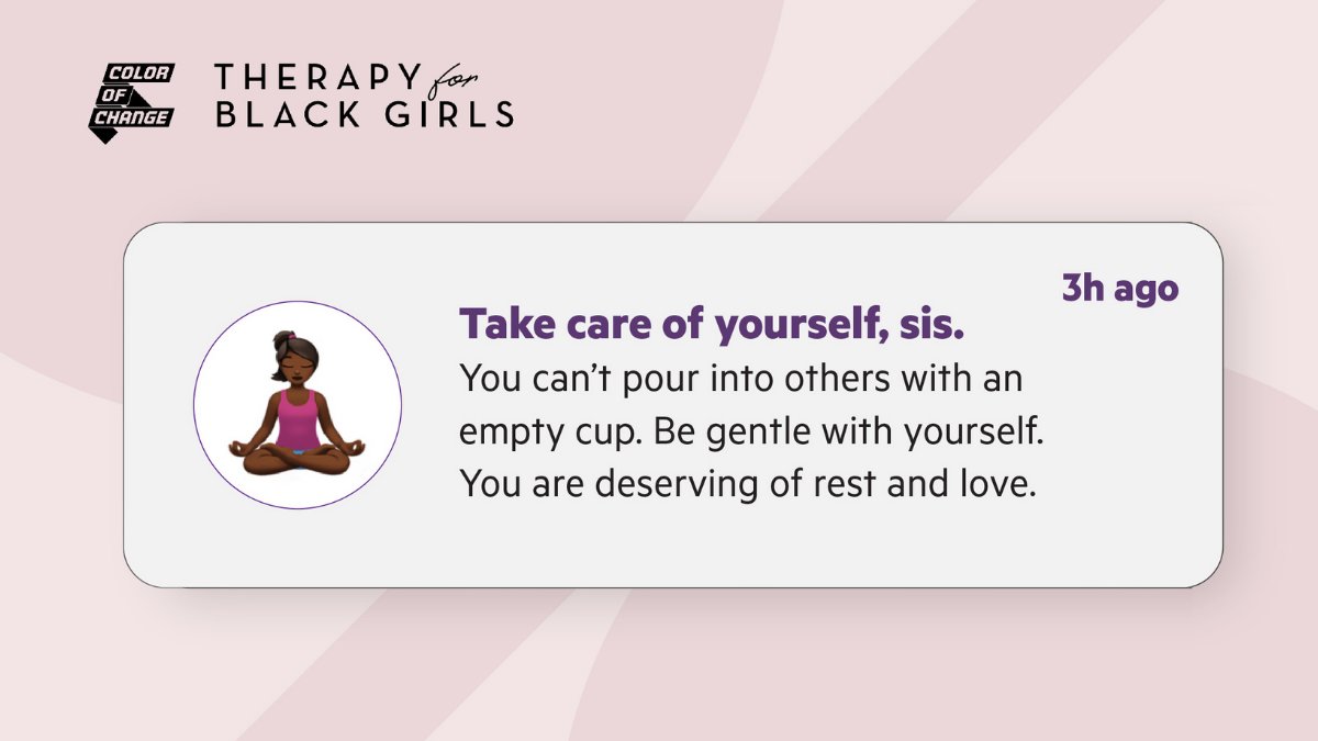 Light pink background with darker pink circles. Top left corner is a black Color Of Change logo and a black Therapy for Black Girls logo.

A white alert bubble that has an animated image of a Black woman doing a yoga pose. To the left text bolded in purple that says: Take care of yourself, sis. and 3h ago in the right corner. Below black text that says: You can’t pour into others with an empty cup. Be gentle with yourself. You are deserving of rest and love.