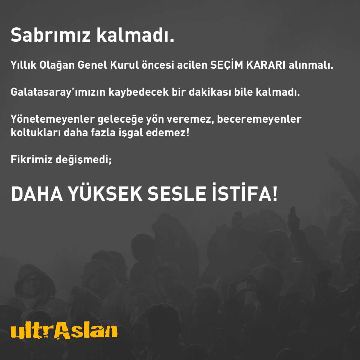 Sabrımız kalmadı.

Yıllık Olağan Genel Kurul öncesi acilen SEÇİM KARARI alınmalı.

Galatasaray’ımızın kaybedecek bir dakikası bile kalmadı.

Yönetemeyenler geleceğe yön veremez, beceremeyenler koltukları daha fazla işgal edemez!

Fikrimiz değişmedi; DAHA YÜKSEK SESLE İSTİFA!