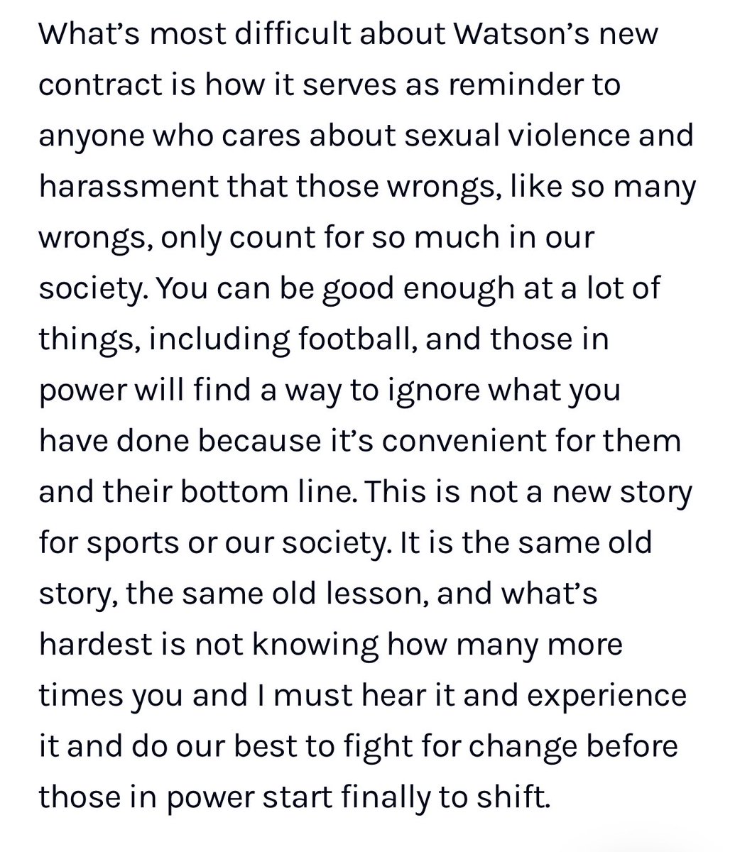 A screenshot from an article on Defector.com. It reads: “What’s most difficult about Watson’s new contract is how it serves as reminder to anyone who cares about sexual violence and harassment that those wrongs, like so many wrongs, only count for so much in our society. You can be good enough at a lot of things, including football, and those in power will find a way to ignore what you have done because it’s convenient for them and their bottom line. This is not a new story for sports or our society. It is the same old story, the same old lesson, and what’s hardest is not knowing how many more times you and I must hear it and experience it and do our best to fight for change before those in power start finally to shift.”