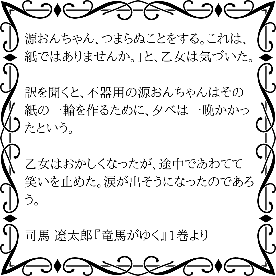 246space_jp's tweet photo. 源おんちゃん、つまらぬことをする。これは、紙ではありませんか。」と、乙女は気づいた。

訳を聞くと、不器用の源おんちゃんはその紙の一輪を作るために、夕べは一晩かかったという。

乙女はおかしくなったが、途中であわてて笑いを止めた。涙が出そうになったのであろう。

#竜馬がゆく #名文 https://t.co/wtG3zeAp18