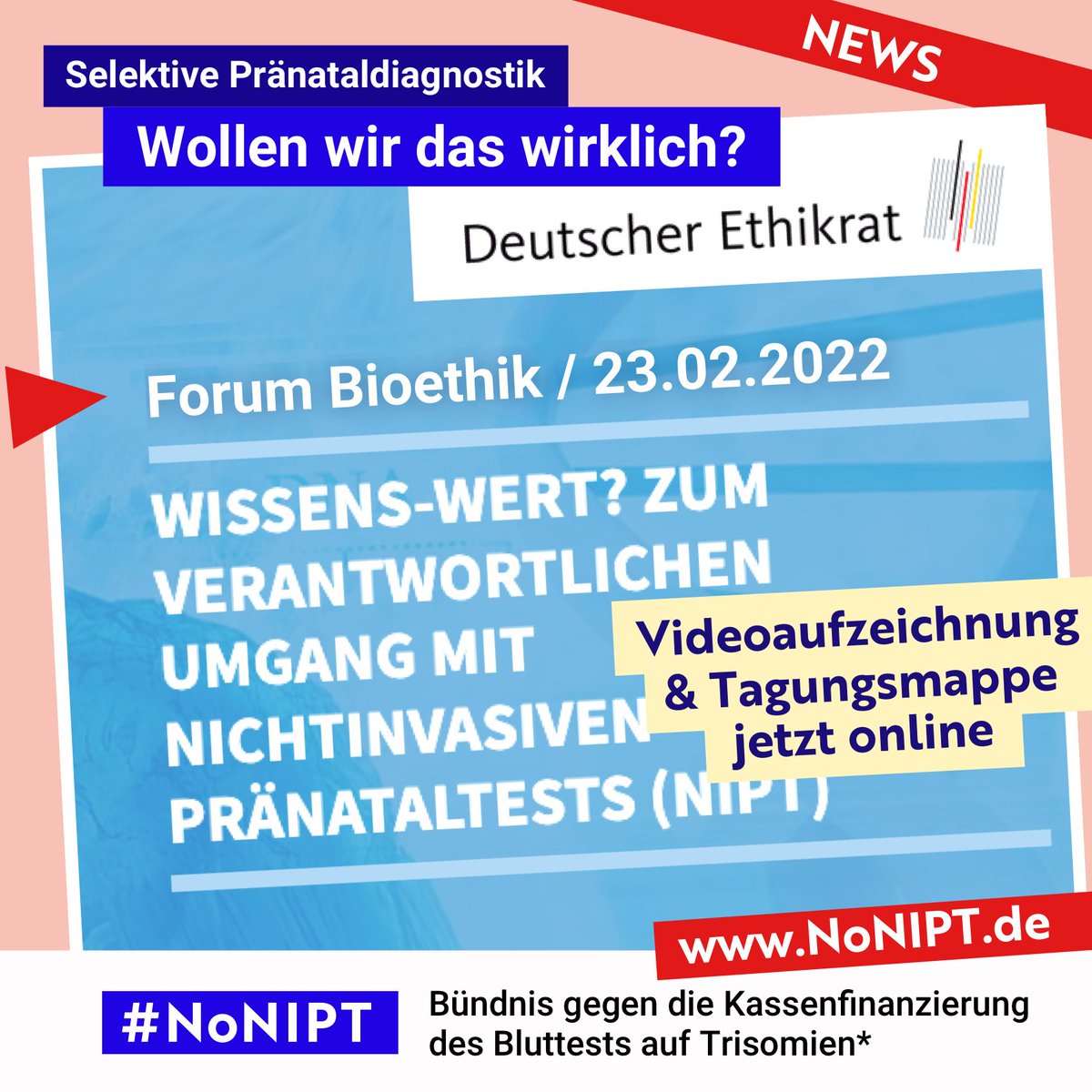 Weiße Schrift auf hellblauem Hintergrund: Deutscher Ethikrat,
Forum Bioethik /23.02.2022: Wissenswert? Zum verantwortlichen Umgang mit nicht invasiven Pränataltests (NIPT). Gelber Balken mit schwarzer Schrift: Videoaufzeichnung & Tagungsmappe jetzt online. Darüber steht: Selektive Pränataldiagnostik: Wollen wir das wirklich?Unter der Schrift steht: #NoNIPT, Bündnis gegen die Kassenfinanzierung des Bluttests auf Trisomien*
www.NoNIPT.de
