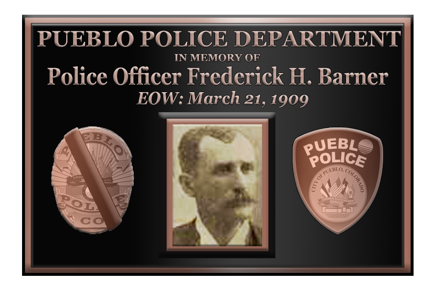 HONORING OUR FALLEN
PUEBLO POLICE OFFICER FREDERICK H. BARNER
End of Watch: March 21st, 1909
Age 48

Officer Barner was shot by a suspect as he used a police call box to summon a patrol wagon. He had just arrested two suspects for the burglary of several businesses.