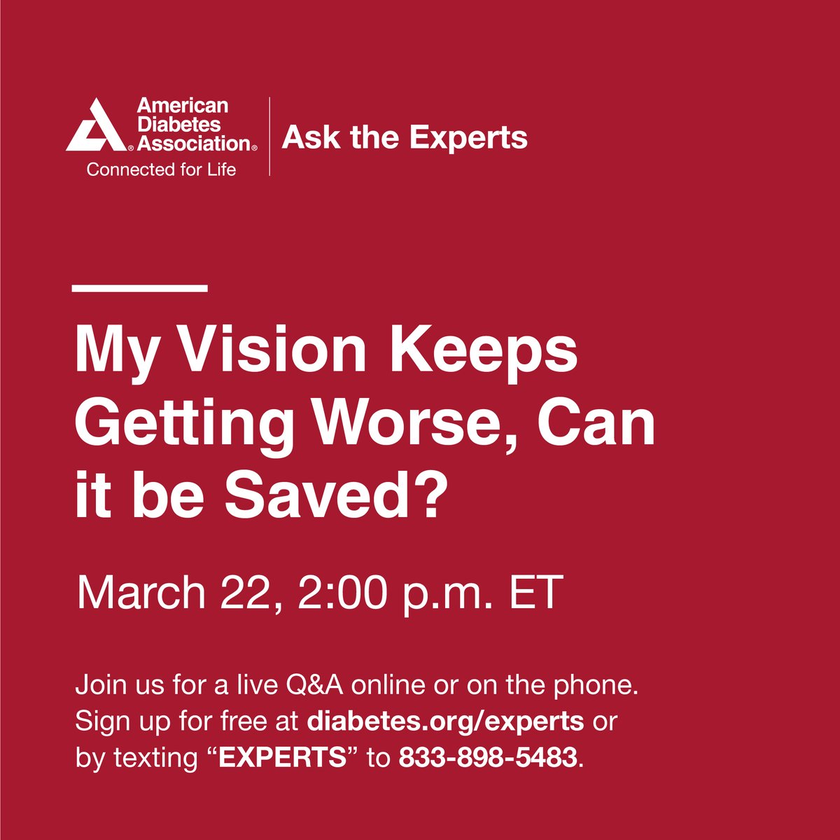 Tune in to Ask The Experts on March 22, 2:00 p.m. ET "My vision keeps getting worse, can it be saved?" &amp; ask questions of our experts regarding ways to lower your risk of worsening eye disease and state of the art treatments that are available to help you! diabetes.org/experts