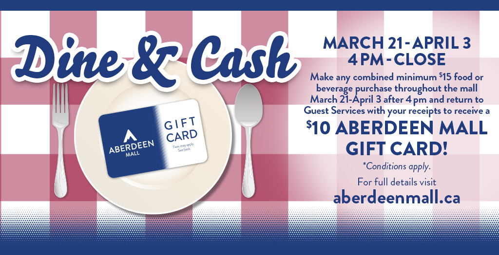 Dine &amp; Cash Mar 21 - Apr 3. Daily from 4pm - Close make any combined $15 food or beverage purchase throughout the mall and return to Guest Services with your receipt(s) to receive a $10 GC. Conditions apply. For full details visit: aberdeenmall.ca/promotions/abe…