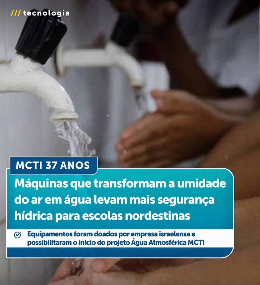 -CE/ BA / AL / RN: Doadas por empresa israelense, 10 máquinas que condensam a umidade do ar e a transforma em água potável, estão levando mais segurança hídrica para escolas da Região Nordeste do país. A iniciativa faz parte do programa Água Atmosférica @mcti – Bebendo Água do Ar