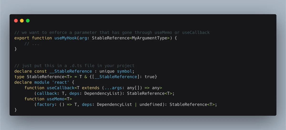 // we want to enforce a parameter that has gone through useMemo or useCallback
export function useMyHook(arg: StableReference<MyArgumentType>) {
    // ...
}


// just put this in a .d.ts file in your project
declare const __StableReference : unique symbol;
type StableReference<T> = T & {[__StableReference]: true}
declare module 'react' {
    function useCallback<T extends (...args: any[]) => any>
  		(callback: T...