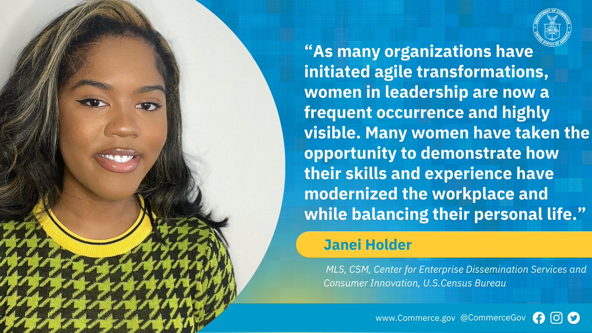 “As many organizations have initiated agile transformations, women in leadership are now a frequent occurrence and highly visible. Many women have taken the opportunity to demonstrate how their skills and experience have modernized the workplace and while balancing their personal life." Janei Holder, MLS, CSM, Center for Enterprise Dissemination Services and Consumer Innovation. U. S. Census Bureau