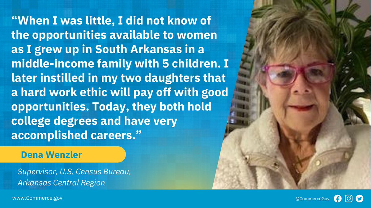 “When I was little, I did not know of the opportunities available to women as I grew up in South Arkansas in a middle-income family with 5 children. I later instilled in my two daughters that a hard work ethic will pay off with good opportunities. Today, they both hold college degrees and have very accomplished careers.”  - Dena Wenzler, Supervisor, U.S. Census Bureau, Arkansas Region