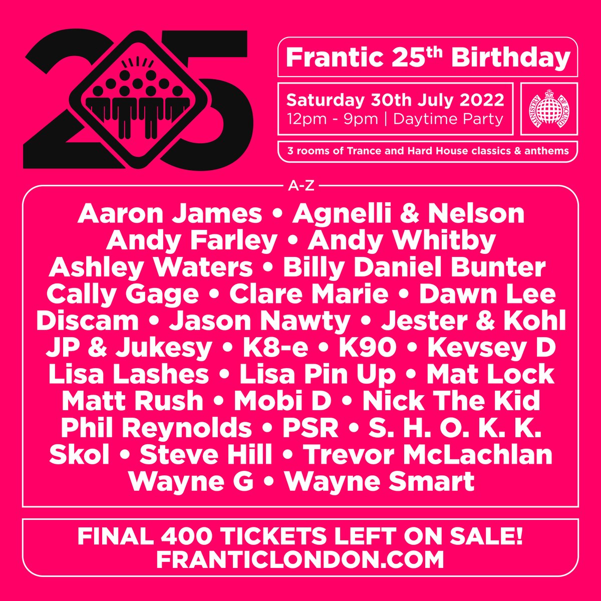 Final 400 tickets left for Frantic 25th Birthday at the iconic 
<a href="/ministryofsound/">Ministry of Sound</a>
franticlondon.com
<a href="/djlisalashes/">Lisa Lashes</a>
<a href="/DJANDYWHITBY/">Andy Whitby</a>
<a href="/DJAndyFarley/">Andy Farley</a>
<a href="/CallyGage/">Cally Gage</a>
<a href="/Waynesmart1979/">Wayne Smart</a>
<a href="/Ashley_Waters/">Ashley Waters</a>
<a href="/PSRDJ/">paul ryan</a>
<a href="/djstevehill/">Steve Hill</a>
<a href="/DJBillyBunter/">BILLY DANIEL BUNTER</a>