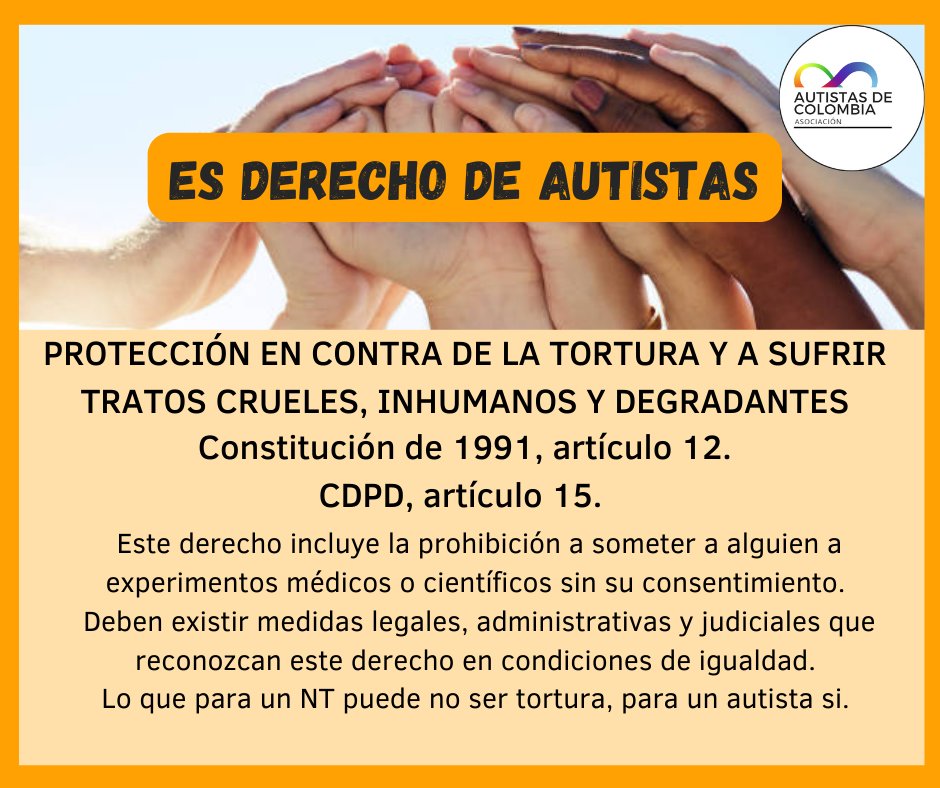 ES DERECHO  AUTISTA

PROTECCIÓN EN CONTRA DE LA TORTURA Y A SUFRIR TRATOS CRUELES, INHUMANOS Y DEGRADANTES

Constitución de 1991, artículo 12.
CDPD, artículo 15. 

Este derecho incluye la prohibición a someter a alguien a experimentos médicos o científicos sin su consentimiento.