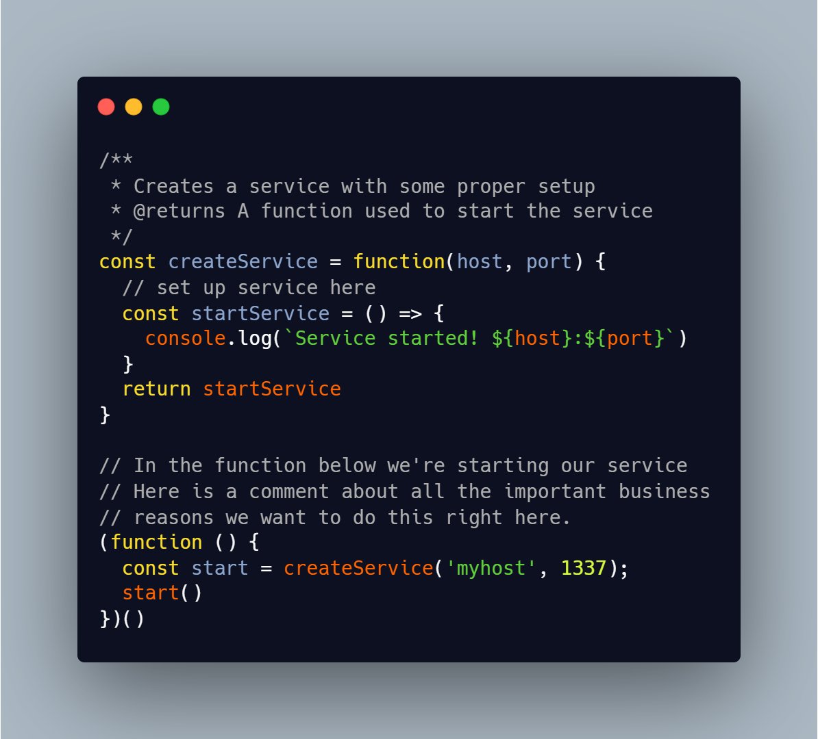 /**
 * Creates a service with some proper setup
 * @returns A function used to start the service
 */
const createService = function(host, port) {
  // set up service here
  const startService = () => {
    console.log(`Service started! ${host}:${port}`)
  }
  return startService
}

// In the function below we're starting our service
// Here is a comment about all the important business
// reasons we want to do this right here.
(function () {
  const start = createService('myhost', 1337);
  start()
})()