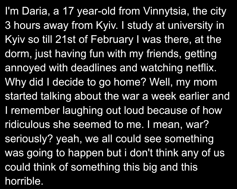hi, this is my story and my experience of war in Ukraine. I'm not looking for pity, I just want Ukrainians to be heard. it's been a month now. a whole month of thousands of people getting killed and dozens of cities getting destroyed. remember about that.