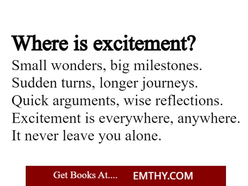 Where is excitement?
-----------------------------------
Small wonders, big milestones.
Sudden turns, longer journeys.
Quick arguments.

from books at 
Emthy.com

#BookTwitter #books #BookRecommendations #book  #Reading #readers #ebook #bookstagram #KindleUnlimited