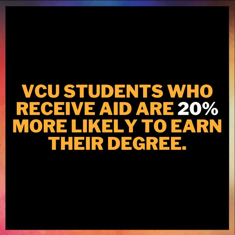 VCU students who receive aid are 20% more likely to earn their degree. More than ever persistent or unexpected hardships, like those brought on by the COVID-19 pandemic, have meant that a small hurdle can disrupt progress to earning a degree.