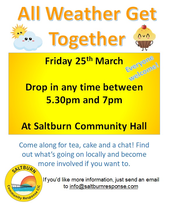 All Weather Get Together – Saltburn Community Response Community Hall 25 March 2022 5:30 -7pm This is an opportunity for groups and individuals in Saltburn to drop in, eat cake together and find out what is going on in the town