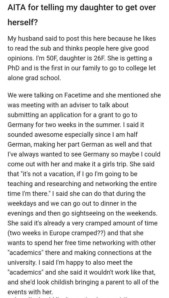 AITA for telling my daughter to get over herself?

My husband said to post this here because he likes to read the sub and thinks people here give good opinions. I'm 50F, daughter is 26F. She is getting a PhD and is the first in our family to go to college let alone grad school.

We were talking on Facetime and she mentioned she was meeting with an adviser to talk about submitting an application for a grant to go to Germany for two weeks in the summer. I said it sounded awesome especially since I am half German, making her part German as well and that I've always wanted to see Germany so maybe I could come out with her and make it a girls trip. She said that "it's not a vacation, if I go I'm going to be teaching and researching and networking the entire time I'm there." I said she can do that during the weekdays and we can go out to dinner in the evenings and then go sightseeing on the weekends. She said it's already a very cramped amount of time (two weeks in Europe cramped??) and that