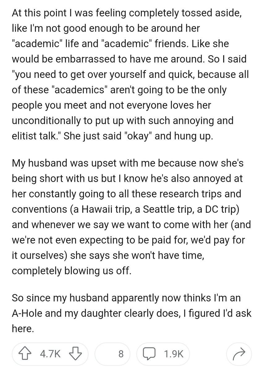 At this point I was feeling completely tossed aside, like I'm not good enough to be around her "academic" life and "academic" friends. Like she would be embarrassed to have me around. So I said "you need to get over yourself and quick, because all of these "academics" aren't going to be the only people you meet and not everyone loves her unconditionally to put up with such annoying and elitist talk." She just said "okay" and hung up.

My husband was upset with me because now she's being short with us but I know he's also annoyed at her constantly going to all these research trips and conventions (a Hawaii trip, a Seattle trip, a DC trip) and whenever we say we want to come with her (and we're not even expecting to be paid for, we'd pay for it ourselves) she says she won't have time, completely blowing us off.

So since my husband apparently now thinks I'm an A-Hole and my daughter clearly does, I figured I'd ask here.