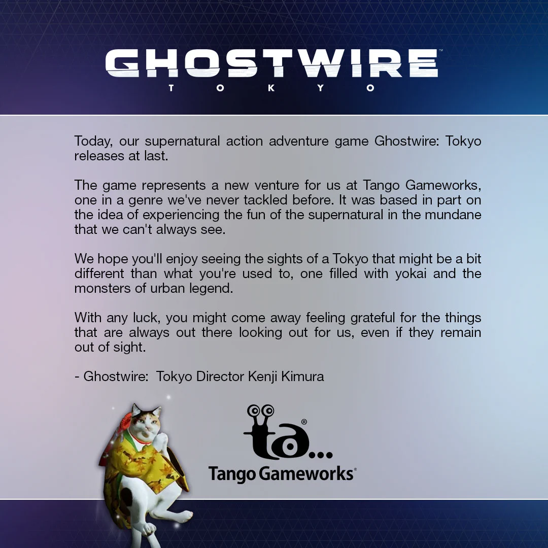 Today, our supernatural action adventure game Ghostwire: Tokyo releases at last. 

The game represents a new venture for us at Tango Gameworks, one in a genre we've never tackled before. It was based in part on the idea of experiencing the fun of the supernatural in the mundane that we can't always see. 

We hope you'll enjoy seeing the sights of a Tokyo that might be a bit different than what you're used to, one filled with yokai and the monsters of urban legend.

With any luck, you might come away feeling grateful for the things that are always out there looking out for us, even if they remain out of sight.

- Ghostwire: Tokyo Director Kenji Kimura