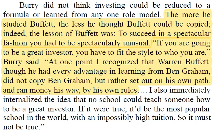 Michael Burry: "The more he studied Buffett, the less he thought Buffett could be copied.

The lesson was: To succeed in a spectacular fashion you had to be spectacularly unusual.

“If you are going to be a great investor, you have to fit the style to who you are."