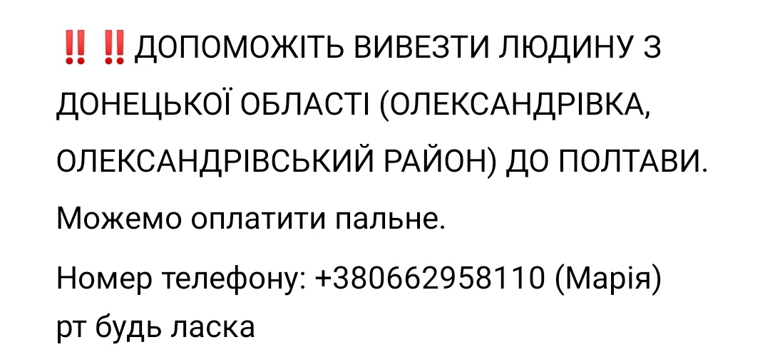‼️‼️ДОПОМОЖІТЬ ВИВЕЗТИ ЛЮДИНУ З ДОНЕЦЬКОЇ ОБЛАСТІ (ОЛЕКСАНДРІВКА, ОЛЕКСАНДРІВСЬКИЙ РАЙОН) ДО ПОЛТАВИ. Можемо оплатити пальне. 
Номер телефону: +380662958110 (Марія)
рт будь ласка