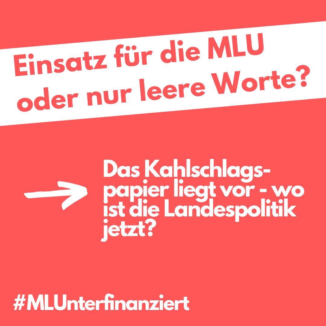 Oben steht: "Einsatz für die MLU oder nur leere Worte?"
weiter unten zeigt ein Pfeil von links nach rechts und steht vor den Worten: "Das Kahlschlagspapier liegt vor - wo ist die Landespolitik jetzt?"
links unten steht ein Hashtag und dahinter das Wort "MLUnterfinanziert"