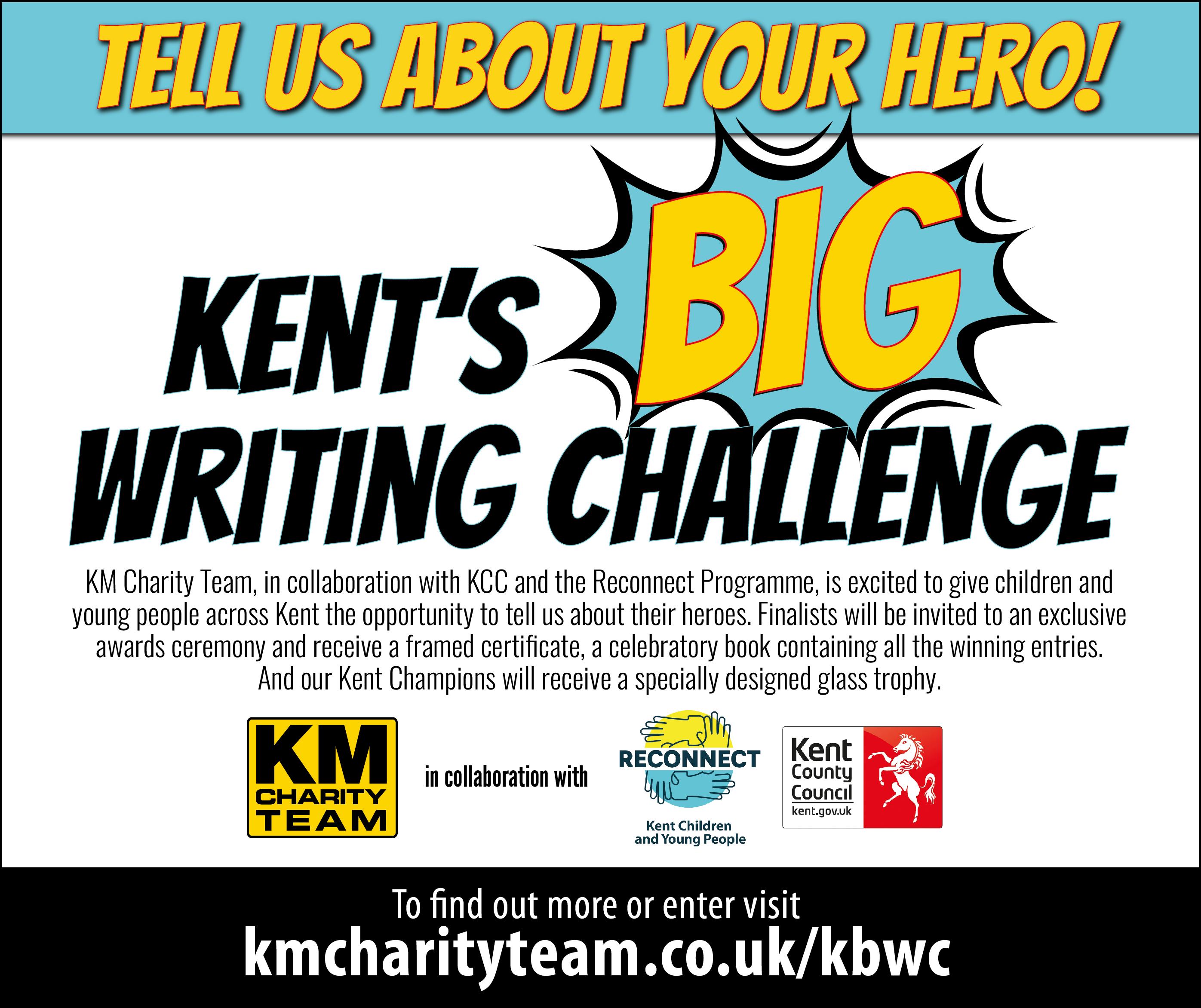 Tell us about your hero. Kent's Big Writing Challenge. KM Charity Team, in collaboration with KCC, and the Reconnect programme,is excited to give children and young people across Kent the opportunity to tell us all about their heroes. Finalists will be invited to an exclusive awards ceremony and receive a framed certificate and a celebratory book containing all the winning entries. And our Kent Champions will receive a specially designed trophy.