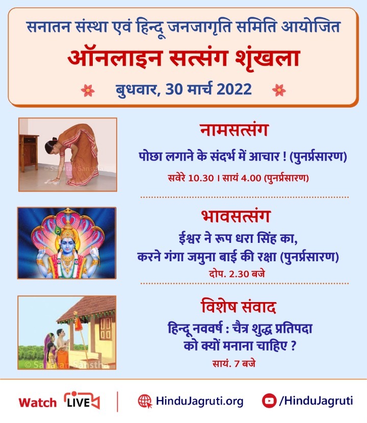#ऑनलाइन_सत्संग
नामजप सत्संग :आचारधर्म
पोछा लगाने के संदर्भ में आचार 

भावसत्संग : ईश्वर ने रूप धरा सिंह का, करने गंगा जमुना की रक्षा 
विशेष संवाद : हिन्दू नववर्ष :चैत्र शुद्ध प्रतिपदा को क्यों मनाना चाहिए ?

🖥️ Watch Live @ 🔽
▫️Hindujagruti.org 
▫️Youtube.com/HinduJagruti