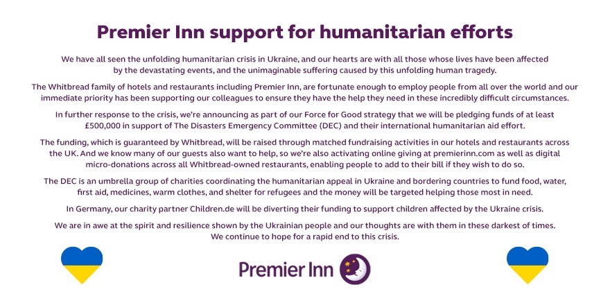 To support those affected in Ukraine and as part of our Force for Good initiative, Whitbread hotels &amp; restaurants will be pledging £500,000 to the DEC (Disasters Emergency Committee). As of today, you can make a donation when you book a Premier Inn, hub or ZIP room online.