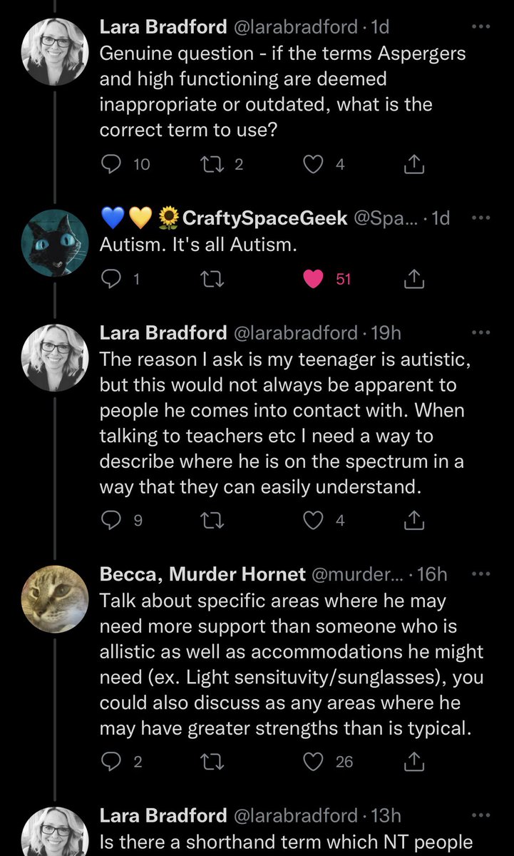 A screenshot of a conversation on twitter.
Lara Bradford:
Genuine question - if the terms Aspergers
and high functioning are deemed
inappropriate or outdated, what is the
correct term to use?
CraftySpaceGeek:
Autism. It's all Autism.
Lara Bradford:
The reason I ask is my teenager is autistic,
but this would not always be apparent to
people he comes into contact with. When
talking to teachers etc I need a way to
describe where he is on the spectrum in a
way that they can easily understand.
Becca, Murder Hornet:
Talk about specific areas where he may
need more support than someone who is
allistic as well as accommodations he might
need (ex. Light sensituvity/sunglasses), you
could also discuss as any areas where he
may have greater strengths than is typical.
Lara Bradford
Is there a shorthand term which NT people ((continued next screenshot))