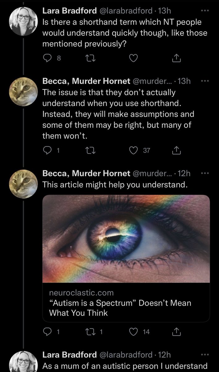 The second screenshot:
Lara Bradford:
Is there a shorthand term which NT people
would understand quickly though, like those
mentioned previously?
Becca, Murder Hornet:
The issue is that they don't actually
understand when you use shorthand.
Instead, they will make assumptions and
some of them may be right, but many of
them won't.
Becca, Murder Hornet:
This article might help you understand.
neuroclastic.com
"Autism is a Spectrum" Doesn't Mean
What You Think
Lara Bradford:
As a mum of an autistic person I understand ((continues next screenshot))