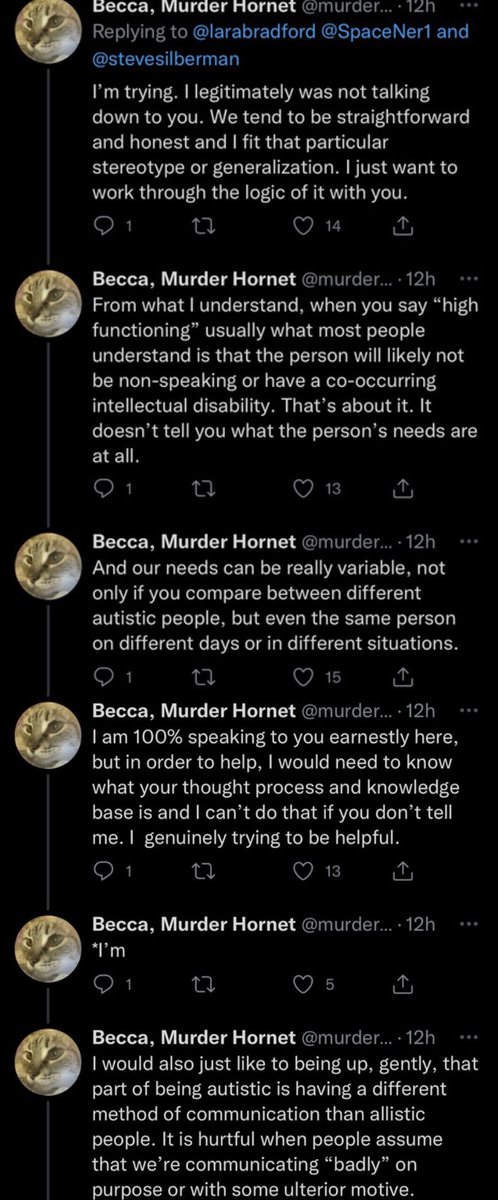 The final screenshot.
Becca, Murder Hornet:
I'm trying. I legitimately was not talking
down to you. We tend to be straightforward
and honest and I fit that particular
stereotype or generalization. I just want to
work through the logic of it with you.
Becca, Murder Hornet:
From what I understand, when you say
"high
functioning
usually what most people
understand is that the person will likely not
be non-speaking or have a co-occurring
intellectual disability. That's about it. It
doesn't tell you what the person's needs are
at all.
Becca, Murder Hornet:
And our needs can be really variable, not
only if you compare between different
autistic people, but even the same person
on different days or in different situations.
Becca, Murder Hornet:
I am 100% speaking to you earnestly here,
but in order to help, I would need to know
what your thought process and knowledge
base is and I can't do that if you don't tell