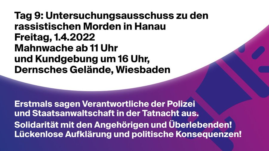 Tag 9: Untersuchungsausschuss zu den rassistischen Morden in Hanau <br>Freitag, 1.4.2022<br>Mahnwache ab 11 Uhr <br>und Kundgebung um 16 Uhr <br>Dernsches Gelände, Wiesbaden