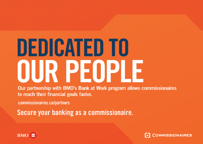 Our partnership with BMO has many benefits for our commissionaires! Discover exclusive deals on mortgages, credit cards and everyday banking when you sign up today!