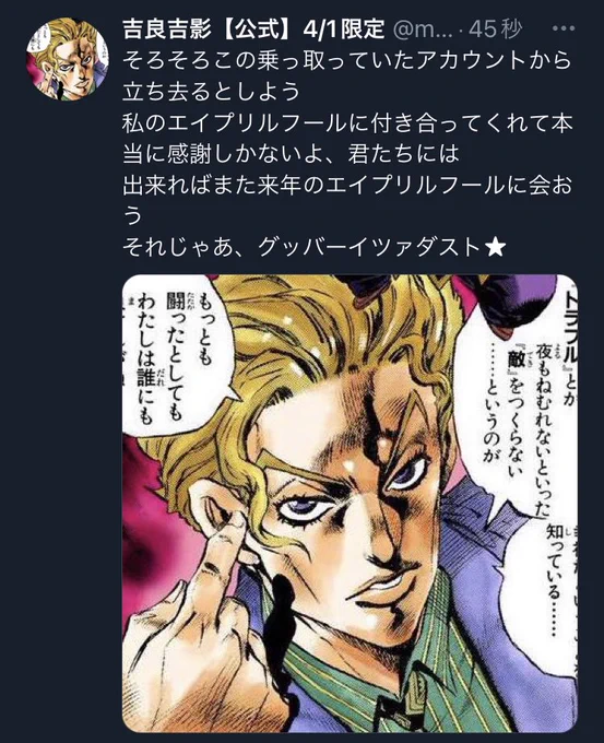 ということで、吉良吉影【公式】を名乗っていましたメメタァ🍅ゑりです
本日はいくらエイプリルフールとはいえ皆様に嘘をついていた事を謝罪します。吉良吉影だと思いフォローして下さった皆様申し訳ございませんでした💦
また来年も吉良吉影として復活したい所存です。
本日はありがとうございました! 