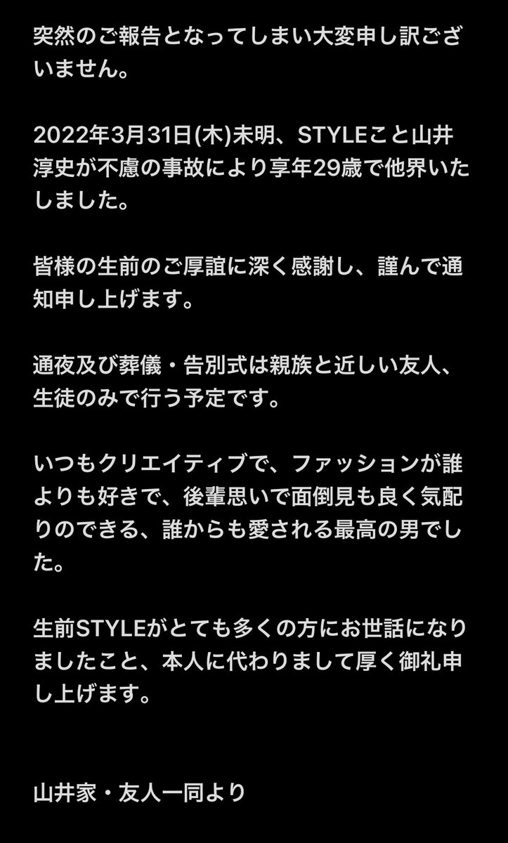 STYLEX_01's tweet photo. 突然のご報告となってしまい大変申し訳ございません。

2022年3月31日(木)未明、STYLEこと山井淳史が不慮の事故により享年29歳で他界いたしました。

皆様の生前のご厚誼に深く感謝し、謹んで通知申し上げます。

通夜及び葬儀・告別式は親族と近しい友人、生徒のみで行う予定です。

山井家・友人一同 https://t.co/x7HD7VFReV