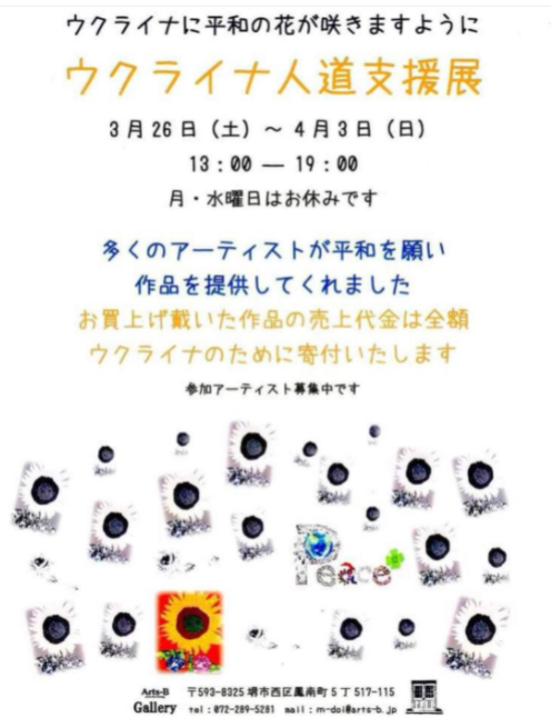 「Arts-B」さん
『ウクライナ人道支援展』
明日の
午後7時までです。
良ければよろしくお願いいたします。
 代表 Masaru Doiさん
〒593-8325 堺市西区鳳南町5丁517番地115 
TEL 080-5306-2051 / 072-289-5281 
E-mail: m-doi@arts-b.jp 