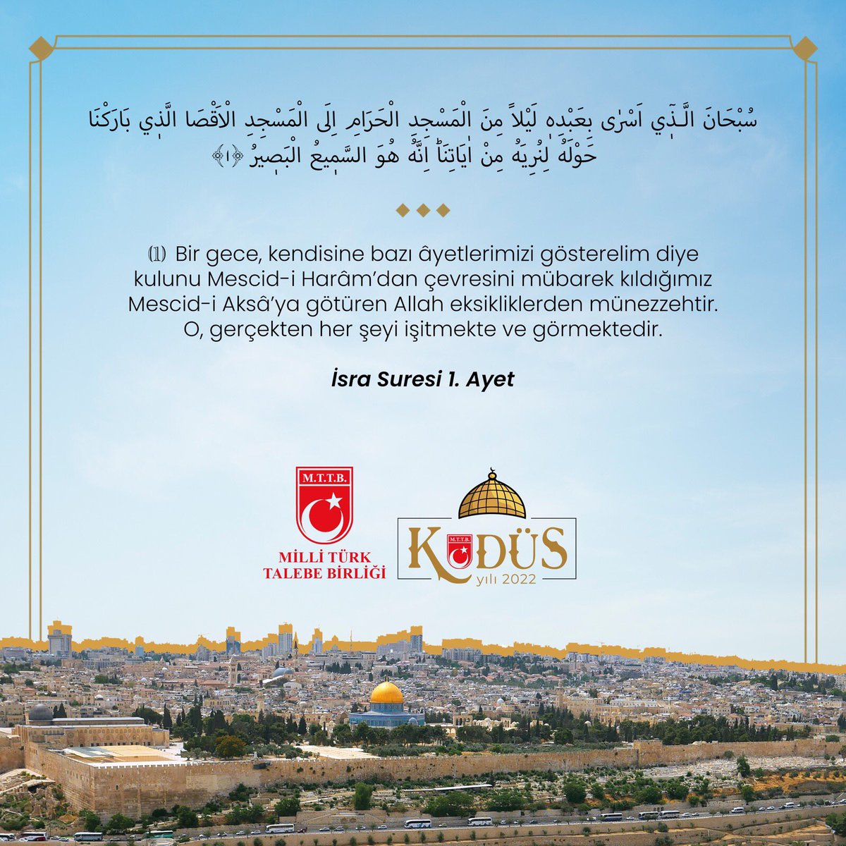 "Bir gece, kendisine bazı âyetlerimizi gösterelim diye kulunu Mescid-i Harâm’dan çevresini mübarek kıldığımız Mescid-i Aksâ’ya götüren Allah eksikliklerden münezzehtir. O, gerçekten her şeyi işitmekte ve görmektedir."

İsra Suresi 1. Ayet
