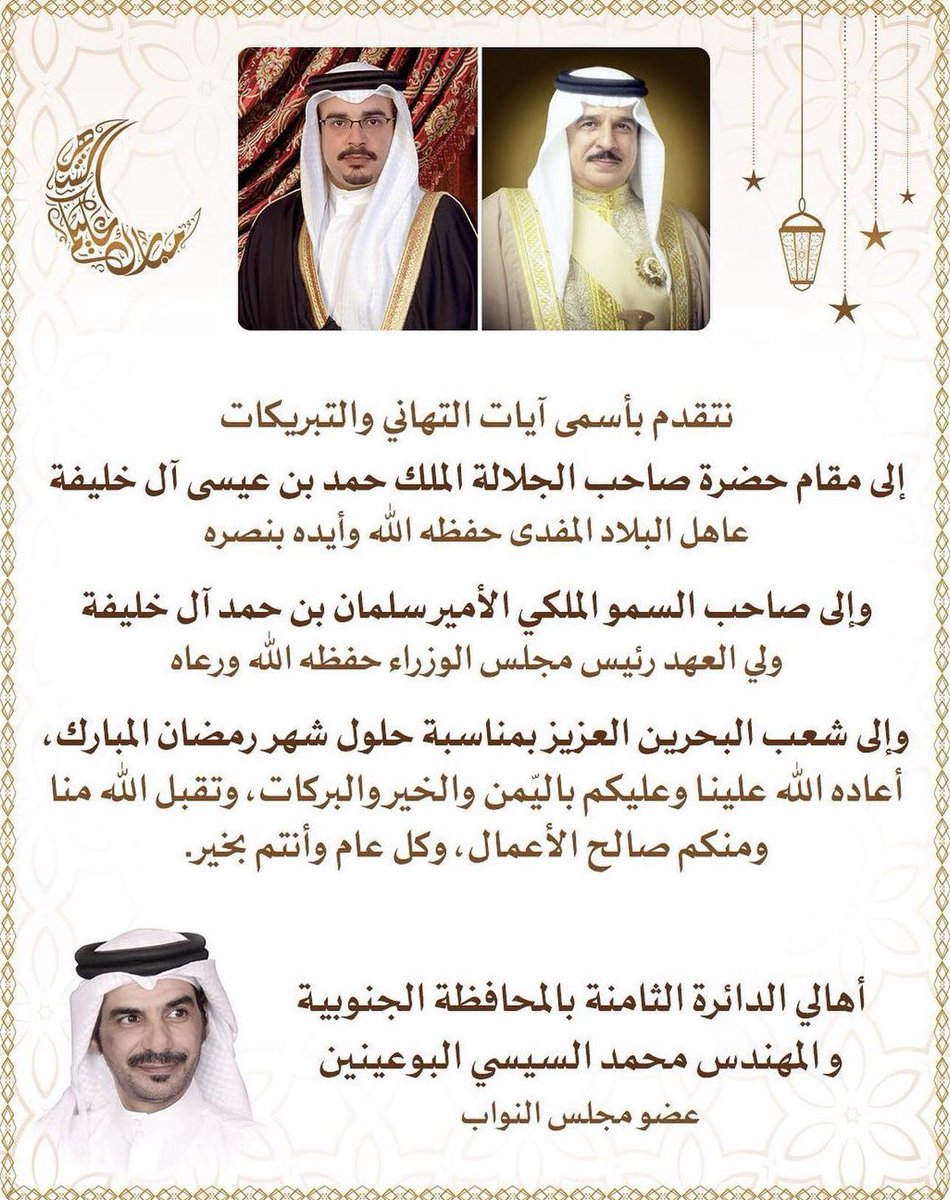 ارفع اسمى آيات التهاني والتبريكات لسيدي صاحب الجلالة الملك حفظه الله و لصاحب السمو الملكي ولي العهد رئيس الوزراء حفظه الله و لشعب البحرين العزيز و للأمتين العربية والإسلامية بحلول شهر رمضان المبارك . أعاده الله علينا وعليكم بالخير واليمن والبركات