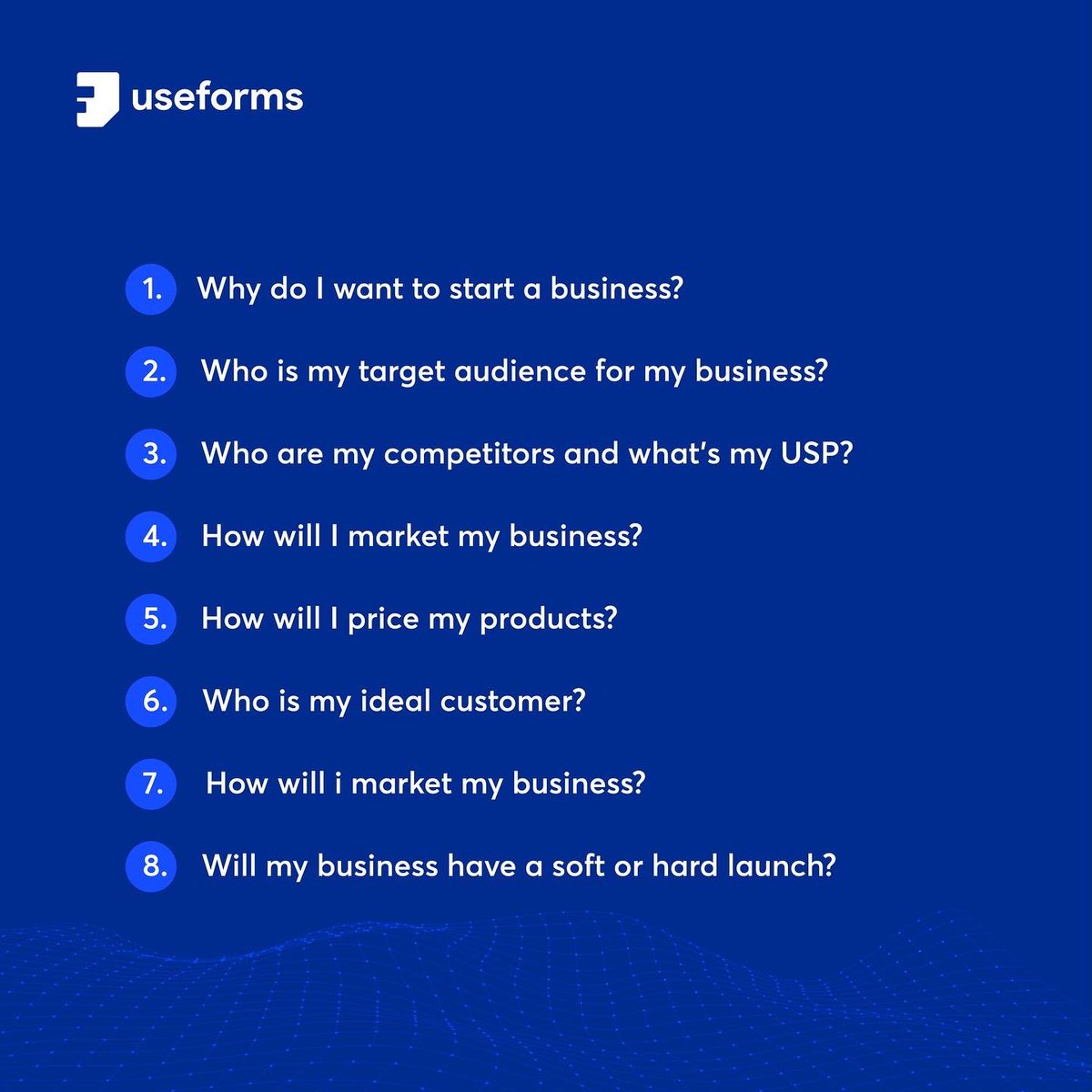 8 Questions You Need Answers To Before You Launch That Business Idea: 
1. Why do I want to start a business? 
2. Who is my target audience for my business? 
3. Who are my competitors and what's my  USP? 
4. How will I market my business? 
5. How will I price my products?