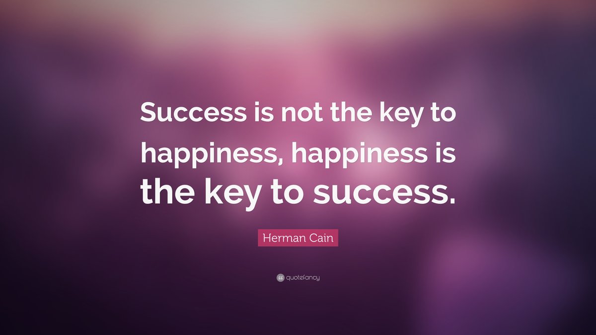 "Success is not the key to happiness, happiness is the key to success" -- Herman Cain