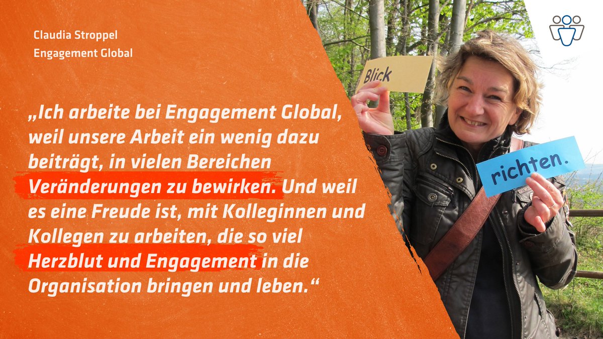 Claudia Stroppel, Engagement Global. „Ich arbeite bei Engagement Global, weil unsere Arbeit ein wenig dazu beiträgt, in vielen Bereichen Veränderungen zu bewirken. Und weil es eine Freude ist, mit Kolleginnen und Kollegen zu arbeiten, die so viel Herzblut und Engagement in die Organisation bringen und leben.“