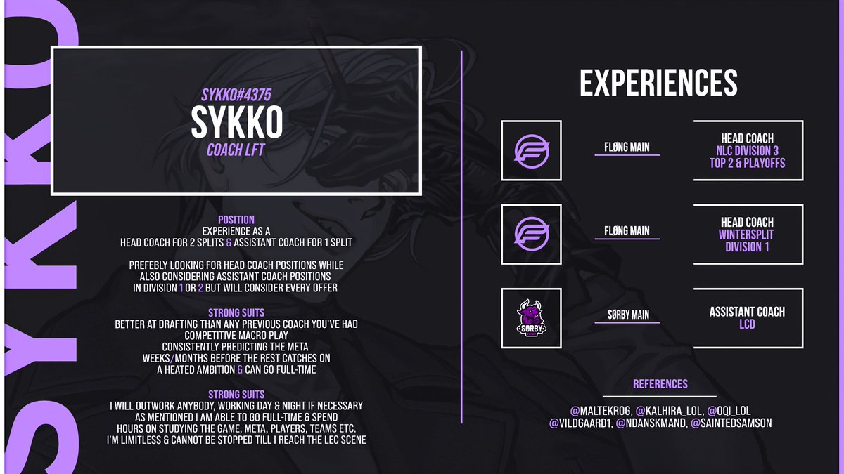 Sykko (@sykko_xo) on Twitter photo Coach LFT
We are still in Playoffs so not yet finished with this split.
Exploring my options.
Can provide more references or work examples upon request.
Sykko#4375
References also mentioned on the graphic:
<a href="/MalteKrog/">Malte Krog</a> <a href="/Kalhira_lol/">David</a> <a href="/Oqi_LoL/">Oscar Lage (Oqi)</a> <a href="/Vildgaard1/">Lord Vildgaard</a> <a href="/NDanskmand/">Nicklas Danskmand</a> <a href="/SaintedSamson/">Samson</a> Coach LFT
We are still in Playoffs so not yet finished with this split.
Exploring my options.
Can provide more references or work examples upon request.
Sykko#4375
References also mentioned on the graphic:
<a href="/MalteKrog/">Malte Krog</a> <a href="/Kalhira_lol/">David</a> <a href="/Oqi_LoL/">Oscar Lage (Oqi)</a> <a href="/Vildgaard1/">Lord Vildgaard</a> <a href="/NDanskmand/">Nicklas Danskmand</a> <a href="/SaintedSamson/">Samson</a>