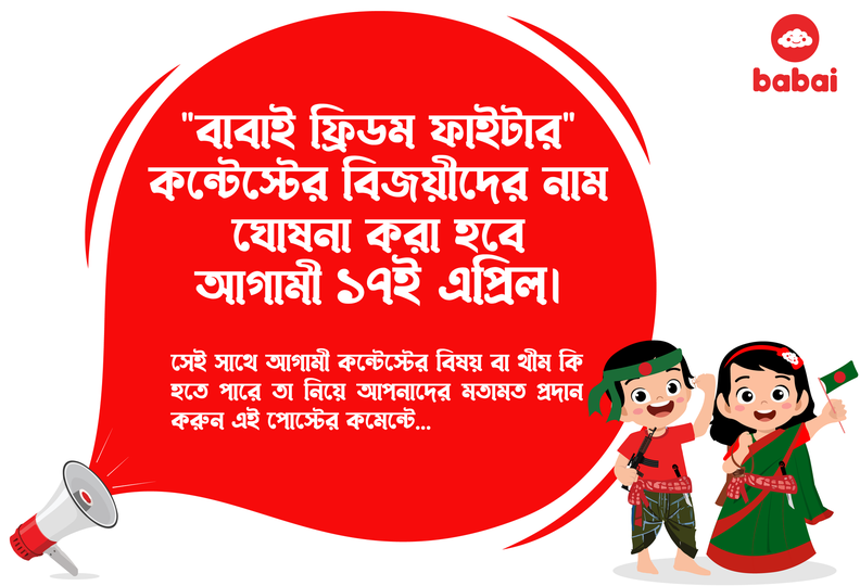 ✅ "বাবাই ফ্রিডম ফাইটার" কন্টেস্টের বিজয়ীদের নাম ঘোষনা করা হবে আগামী ১৭ই এপ্রিল।
✅ সেই সাথে আগামী "কন্টেস্টের বিষয় বা থীম" কি হতে পারে তা নিয়ে আপনাদের মতামত প্রদান করুন এই পোস্টের কমেন্টে।
জানতে চোখ রাখুন আমাদের ফেইসবুক পেইজ, ফেইসবুক গ্রুপ ও ওয়েবসাইটে!