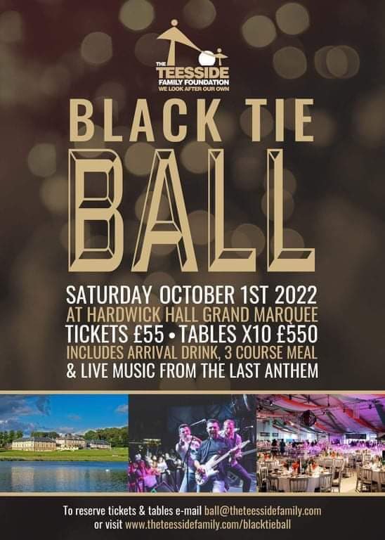 Black Tie Ball 
Saturday 1st October 2022.

Join us to celebrate your support and achievements!

Tickets are £55pp or tables of 10 at £550.
•Complimentary drink,
•Three course meal,
• <a href="/Last_Anthem/">Last Anthem</a> Live!

theteessidefamily.com/blacktieball/

#WeLookAfterOurOwn #BlackTieBall #HardwickHall