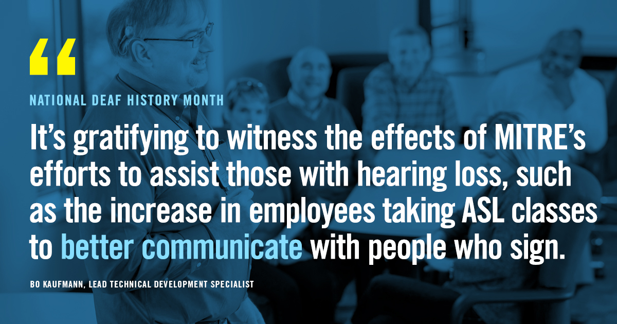 Image: National Deaf History Month "It's gratifying to witness the effects of MITRE's efforts to assist those with hearing loss, such as the increase in employees taking ASL classes to better communicate with people who sign" Bo Kaufman, Leach Technical Development Specialist