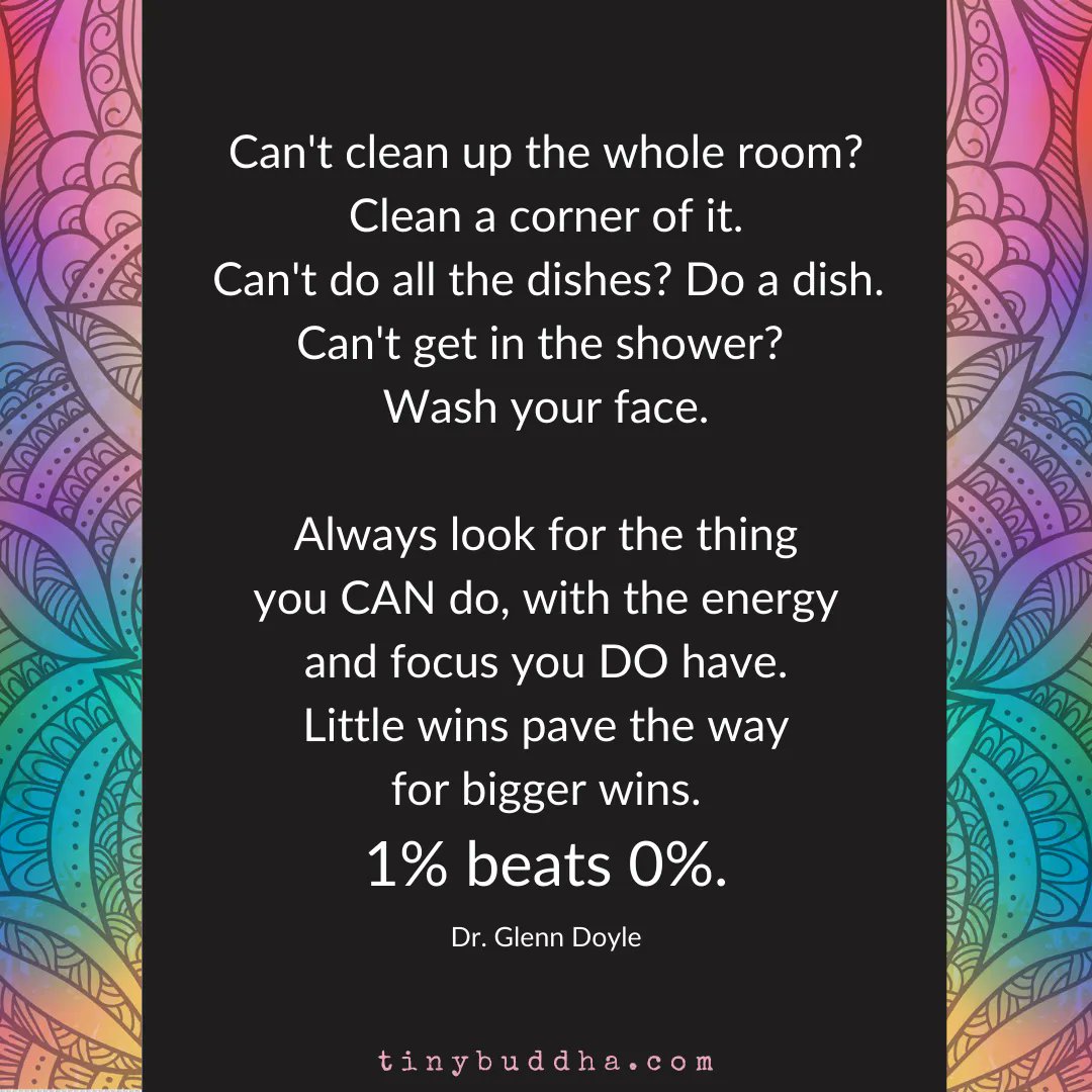 "Can't clean up the whole room? Clean a corner of it. Can't do all the dishes? Do a dish. Can't get in the shower? Wash your face. Always look for the thing you CAN do, with the energy and focus you DO have. Little wins pave the way for bigger wins. 1% beats 0%." ~Dr. Glenn Doyle
