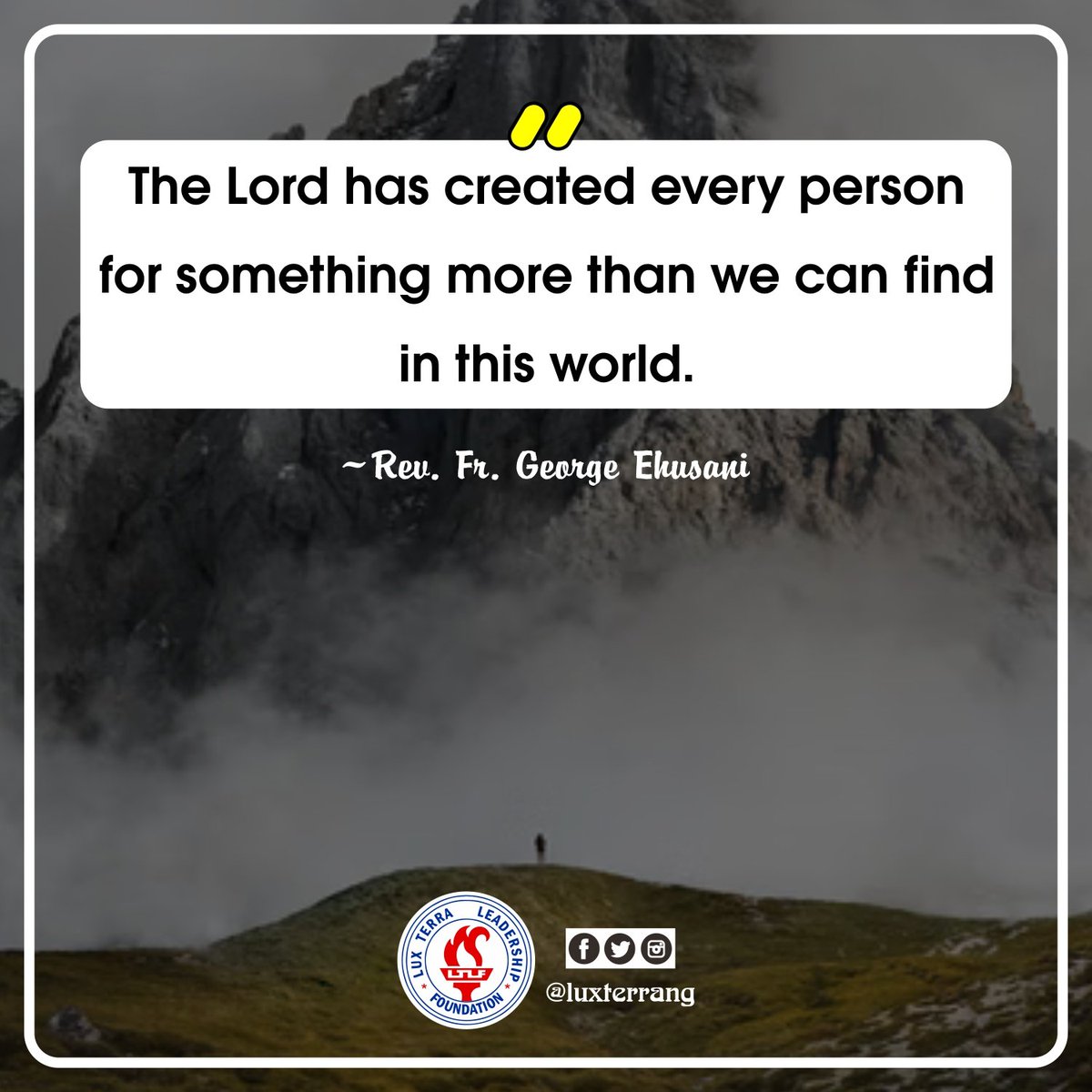 LuxTerraNG's tweet photo. WEDNESDAY QUOTE FOR TODAY

"The Lord has created every person for something more than we can find in this world."

~Rev. Fr. George Ehusani
Lux Terra Leadership Foundation

#LuxTerra
#WednesdayQuote
#Ehusani
#Christianity 
#Creation 
#Purpose 
#Meaning 
#SomethingMore https://t.co/DgfxyzrjX6