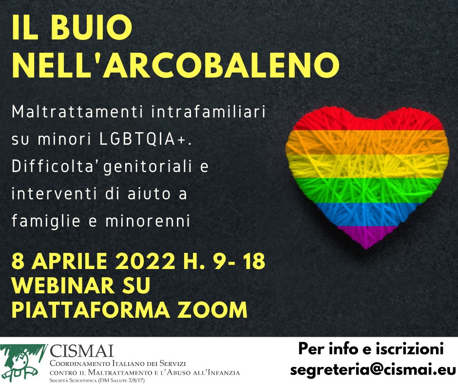 giornata di formazione 
"IL BUIO NELL’ARCOBALENO.  Maltrattamenti intrafamiliari su minori LGBTQIA+.Interventi di aiuto a famiglie e minorenni" 8 aprile dal CISMAI (Coordinamento Italiano dei Servizi contro il Maltrattamento e l'Abuso all'Infanzia) segreteria@cismai.eu
