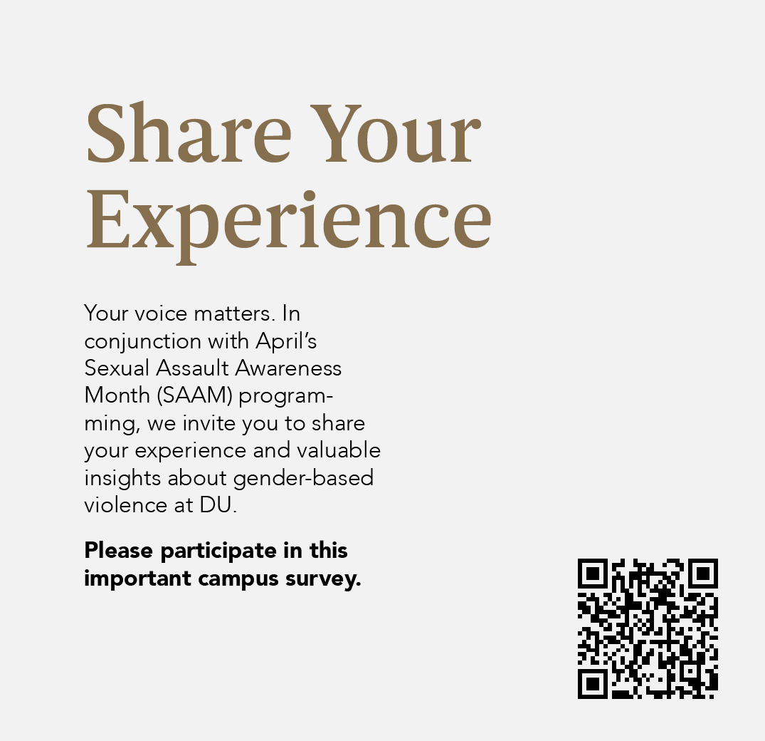 Share Your Experience:
Your voice matters. In conjunction with April's Sexual Assault Awareness Month programming, we invite you to share your experience and valuable insights about gender-based violence at DU.
You can do this by following this link: bit.ly/3ucFv8H